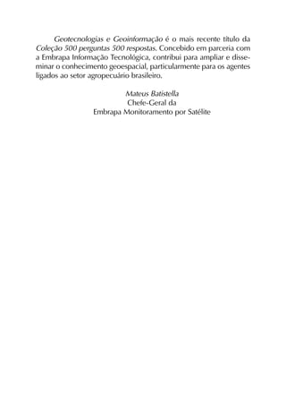 Geotecnologias e Geoinformação é o mais recente título da
Coleção 500 perguntas 500 respostas. Concebido em parceria com
a Embrapa Informação Tecnológica, contribui para ampliar e disse­
minar o conhecimento geoespacial, particularmente para os agentes
ligados ao setor agropecuário brasileiro.
Mateus Batistella
Chefe-Geral da
Embrapa Monitoramento por Satélite
 