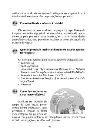 109
análise espacial de dados agrometeorológicos com aplicação em
estudos de diferentes escalas de produção agropecuária.
196	 Como é utilizada a informação obtida?
Dispondo-se de computadores, de programas específicos e de
imagens de satélite, é possível por em prática uma série de proce­
dimentos para processar essas informações e assim obter dados
georreferenciados, que permitem localizar as áreas de estudo de
maneira fidedigna.
197	
Quais os principais satélites utilizados em estudos agrome­
teorológicos?
Os principais satélites para estudos agrometeorológicos são:
•	 Landsat/TM.
•	 Spot-Vegetation.
•	 Advanced Very High Resolution Radiometer – National
Oceanic and Atmospheric Administration (AVHRR/NOAA).
•	 Geoestacionary Satellite Server (GOES).
•	 Moderate Resolution Imaging Spectroradiometer (MODIS/
Aqua/Terra).
•	 Meteosat.
198	 Como funcionam os ra-
dares meteorológicos?
Auxiliam na previsão de
tempo de curto prazo, preca-
vendo contra inundações, pois
permitem a emissão de alerta
meteorológico da presença de
nuvens com grande potencial de precipitação intensa, assim como
decisão de irrigação e incidência de granizo.
 