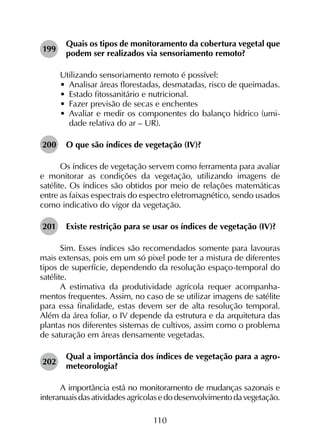 110
199	
Quais os tipos de monitoramento da cobertura vegetal que
podem ser realizados via sensoriamento remoto?
Utilizando sensoriamento remoto é possível:
•	 Analisar áreas florestadas, desmatadas, risco de queimadas.
•	 Estado fitossanitário e nutricional.
•	 Fazer previsão de secas e enchentes
•	 Avaliar e medir os componentes do balanço hídrico (umi­
dade relativa do ar – UR).
200	 O que são índices de vegetação (IV)?
Os índices de vegetação servem como ferramenta para avaliar
e monitorar as condições da vegetação, utilizando imagens de
satélite. Os índices são obtidos por meio de relações matemáticas
entre as faixas espectrais do espectro eletromagnético, sendo usados
como indicativo do vigor da vegetação.
201	 Existe restrição para se usar os índices de vegetação (IV)?
Sim. Esses índices são recomendados somente para lavouras
mais extensas, pois em um só pixel pode ter a mistura de diferentes
tipos de superfície, dependendo da resolução espaço-temporal do
satélite.
A estimativa da produtividade agrícola requer acompanha­
mentos frequentes. Assim, no caso de se utilizar imagens de satélite
para essa finalidade, estas devem ser de alta resolução temporal.
Além da área foliar, o IV depende da estrutura e da arquitetura das
plantas nos diferentes sistemas de cultivos, assim como o problema
de saturação em áreas densamente vegetadas.
202	
Qual a importância dos índices de vegetação para a agro­
meteorologia?
A importância está no monitoramento de mudanças sazonais e
interanuaisdasatividadesagrícolasedodesenvolvimentodavegetação.
 