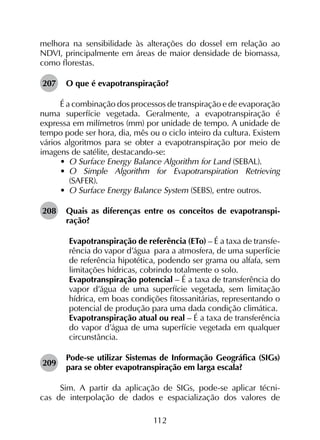 112
melhora na sensibilidade às alterações do dossel em relação ao
NDVI, principalmente em áreas de maior densidade de biomassa,
como florestas.
207	 O que é evapotranspiração?
É a combinação dos processos de transpiração e de evaporação
numa superfície vegetada. Geralmente, a evapotranspiração é
expressa em milímetros (mm) por unidade de tempo. A unidade de
tempo pode ser hora, dia, mês ou o ciclo inteiro da cultura. Existem
vários algoritmos para se obter a evapotranspiração por meio de
imagens de satélite, destacando-se:
•	 O Surface Energy Balance Algorithm for Land (SEBAL).
•	 O Simple Algorithm for Evapotranspiration Retrieving
(SAFER).
•	 O Surface Energy Balance System (SEBS), entre outros.
208	 Quais as diferenças entre os conceitos de evapotranspi­
ração?
	 Evapotranspiração de referência (ETo) – É a taxa de transfe­
rência do vapor d’água para a atmosfera, de uma superfície
de referência hipotética, podendo ser grama ou alfafa, sem
limitações hídricas, cobrindo totalmente o solo.
	 Evapotranspiração potencial – É a taxa de transferência do
vapor d’água de uma superfície vegetada, sem limitação
hídrica, em boas condições fitossanitárias, representando o
potencial de produção para uma dada condição climática.
	 Evapotranspiração atual ou real – É a taxa de transferência
do vapor d’água de uma superfície vegetada em qualquer
circunstância.
209	
Pode-se utilizar Sistemas de Informação Geográfica (SIGs)
para se obter evapotranspiração em larga escala?
Sim. A partir da aplicação de SIGs, pode-se aplicar técni­
cas de interpolação de dados e espacialização dos valores de
 