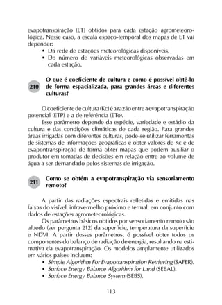 113
evapotranspiração (ET) obtidos para cada estação agrometeoro­
lógica. Nesse caso, a escala espaço-temporal dos mapas de ET vai
depender:
•	 Da rede de estações meteorológicas disponíveis.
•	 Do número de variáveis meteorológicas observadas em
cada estação.
210	
O que é coeficiente de cultura e como é possível obtê-lo
de forma espacializada, para grandes áreas e diferentes
culturas?
Ocoeficientedecultura(Kc)éarazãoentreaevapotranspiração
potencial (ETP) e a de referência (ETo).
Esse parâmetro depende da espécie, variedade e estádio da
cultura e das condições climáticas de cada região. Para grandes
áreas irrigadas com diferentes culturas, pode-se utilizar ferramentas
de sistemas de informações geográficas e obter valores de Kc e de
evapontranspiração de forma obter mapas que podem auxiliar o
produtor em tomadas de decisões em relação entre ao volume de
água a ser demandado pelos sistemas de irrigação.
211	
Como se obtém a evapotranspiração via sensoriamento
remoto?
A partir das radiações espectrais refletidas e emitidas nas
faixas do visível, infravermelho próximo e termal, em conjunto com
dados de estações agrometeorológicas.
Os parâmetros básicos obtidos por sensoriamento remoto são
albedo (ver pergunta 212) da superfície, temperatura da superfície
e NDVI. A partir desses parâmetros, é possível obter todos os
componentes do balanço de radiação de energia, resultando na esti­
mativa da evapotranspiração. Os modelos amplamente utilizados
em vários países incluem:
•	 Simple Algorithm For Evapotranspiration Retrieving (SAFER).
•	 Surface Energy Balance Algorithm for Land (SEBAL).
•	 Surface Energy Balance System (SEBS).
 