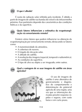 114
212	 O que é albedo?
É razão da radiação solar refletida pela incidente. É obtido a
partir de imagens de satélite nas bandas do visível e do infravermelho
próximo. Esse parâmetro depende das características das condições
hídricas e da superfície.
213	
Quais fatores influenciam a estimativa da evapotranspi­
ração via sensoriamento remoto?
Existem vários fatores que podem influenciar na obtenção da
evapotranspiração por sensoriamento remoto, destacando-se fatores
como:
•	 A transmissividade da atmosfera.
•	 A cobertura de nuvens.
•	 O ângulo de elevação solar.
•	 A altitude do satélite.
•	 A resolução das imagens (espacial, temporal e radiométrica).
•	 As condições da superfície.
•	 O tipo de alvo ou objeto a ser imageado, entre outros.
214	
Qual a vantagem de se usar imagens de satélite em áreas
agrícolas?
O uso de imagens de
satélite é uma alternativa de
gerencia­mento e diagnós-
tico do comportamento e
determinação do poten­cial
agrícola de uma região, uma
vez que as informações de-
rivadas provêm respostas rá-
pidas e seguras, com custo
baixo e em curto prazo.
 
