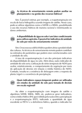 115
215	
As técnicas de sensoriamento remoto podem auxiliar no
planejamento e na gestão dos recursos hídricos?
Sim. É possível estimar, por exemplo, a evapotranspiração em
escala de bacia hidrográfica usando imagens de satélite. Nesse caso,
pode-se utilizar algoritmos como o SAFER e o SEBAL, possibilitando
o uso dos recursos hídricos de maneira racional e minimizando os
danos ambientais.
216	
A disponibilidade de água no solo é um fator condicionante
para cultivos agrícolas. É possível ter indicativos de umidade
do solo por meio do sensoriamento remoto?
Sim.Oexcessoouodéficithídricopodemafetaraprodutividade
das culturas. As técnicas de sensoriamento remoto podem contribuir
na estimativa de parâmetros que podem estar correlacionados com
a umidade do solo.
A taxa de evapotranspiração é um dos principais indicativos
da disponibilidade de água no solo. Além disso, outro indicador de
umidade do solo seria a utilização de séries temporais de NDVI para
avaliar, estatisticamente, o comportamento da vegetação por meio
da aplicação de desvios em relação à média histórica do NDVI.
Contudo, ressalta-se a existência de defasagem entre a resposta da
planta (vigor) e a ocorrência de precipitação.
217	
Quais indicadores espaço-temporais podem ser utilizados
em estudos da umidade do solo para tomada de decisão
em escala regional?
Ao obter a evapotranspiração com imagens de satélite e
algoritmos SAFER, SEBAL, SEBS, etc, podem-se gerar indicadores,
comooíndicehídrico(IH),queéobtidopelarazãoentreaprecipitação
e a evapotranspiração (P/ET), indicando a quantidade de água
excedente se P/ET>1 e a deficiência hídrica, quando o indicador for
 