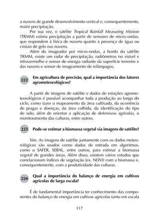 117
a nuvens de grande desenvolvimento vertical e, consequentemente,
maior precipitação.
Por sua vez, o satélite Tropical Rainfall Measuring Mission
(TRMM) estima precipitação a partir de sensores de micro-ondas,
que respondem à física de nuvens quanto à presença de água ou
cristais de gelo nas nuvens.
Além do imageador por micro-ondas, a bordo do satélite
TRMM, existe um radar de precipitação, radiômetros no visível e
infravermelho e sensor de energia radiante da superfície terrestre e
das nuvens e sensor de imageamento de relâmpagos.
222	
Em agricultura de precisão, qual a importância dos fatores
agrometeorológicos?
A partir de imagens de satélite e dados de estações agrome­
teorológicos é possível acompanhar toda a produção ao longo do
ciclo, como fazer o mapeamento da área cultivada, da ocorrência
de pragas e doenças, da área colhida, da identificação do tipo
de solo, além de orientar a aplicação de defensivos agrícolas, o
monitoramento das culturas, entre outros.
223	 Pode-se estimar a biomassa vegetal via imagens de satélite?
Sim. As imagens de satélite juntamente com os dados meteo­
rológicos são usados como dados de entrada em algoritmos,
como o SAFER, SEBAL, entre outros, para estimar a biomassa
vegetal de grandes áreas. Além disso, existem vários estudos que
correlacionam índices de vegetação (ex. NDVI) com a biomassa e,
consequentemente, com a produtividade das culturas.
224	
Qual a importância do balanço de energia em cultivos
agrícolas de larga escala?
É de fundamental importância ter conhecimento das compo­
nentes do balanço de energia em cultivos agrícolas tanto em escala
 