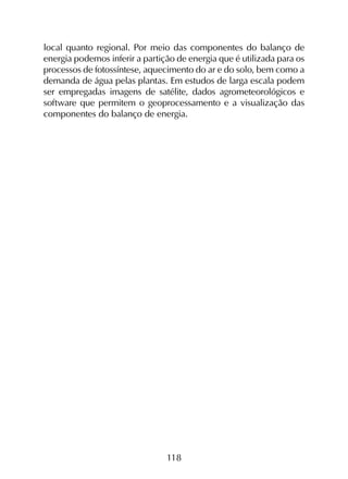 118
local quanto regional. Por meio das componentes do balanço de
energia podemos inferir a partição de energia que é utilizada para os
processos de fotossíntese, aquecimento do ar e do solo, bem como a
demanda de água pelas plantas. Em estudos de larga escala podem
ser empregadas imagens de satélite, dados agrometeorológicos e
software que permitem o geoprocessamento e a visualização das
componentes do balanço de energia.
 