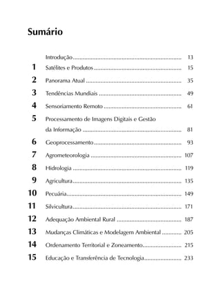 Sumário
	 Introdução....................................................................	13
1	 Satélites e Produtos.......................................................	15
2	 Panorama Atual............................................................	35
3	 Tendências Mundiais....................................................	49
4	 Sensoriamento Remoto.................................................	61
5	 Processamento de Imagens Digitais e Gestão
	 da Informação..............................................................	81
6	Geoprocessamento.......................................................	93
7	Agrometeorologia.........................................................	107
8	Hidrologia....................................................................	119
9	Agricultura....................................................................	135
10	Pecuária.......................................................................	149
11	Silvicultura....................................................................	171
12	 Adequação Ambiental Rural.........................................	187
13	 Mudanças Climáticas e Modelagem Ambiental.............	205
14	 Ordenamento Territorial e Zoneamento.........................	215
15	 Educação e Transferência de Tecnologia........................	233
 