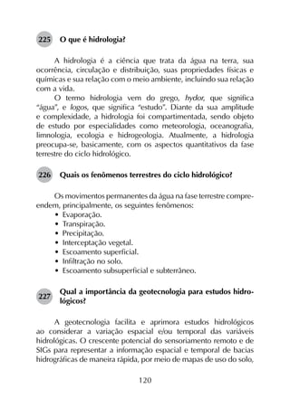 120
225	 O que é hidrologia?
A hidrologia é a ciência que trata da água na terra, sua
ocor­rência, circulação e distribuição, suas propriedades físicas e
químicas e sua relação com o meio ambiente, incluindo sua relação
com a vida.
O termo hidrologia vem do grego, hydor, que significa
“água”, e logos, que significa “estudo”. Diante da sua amplitude
e complexidade, a hidrologia foi compartimentada, sendo objeto
de estudo por especialidades como meteorologia, oceanografia,
limnologia, ecologia e hidrogeologia. Atualmente, a hidrologia
preocupa-se, basicamente, com os aspectos quantitativos da fase
terrestre do ciclo hidrológico.
226	 Quais os fenômenos terrestres do ciclo hidrológico?
Os movimentos permanentes da água na fase terrestre compre­
endem, principalmente, os seguintes fenômenos:
•	 Evaporação.
•	 Transpiração.
•	 Precipitação.
•	 Interceptação vegetal.
•	 Escoamento superficial.
•	 Infiltração no solo.
•	 Escoamento subsuperficial e subterrâneo.
227	
Qual a importância da geotecnologia para estudos hidro­
lógicos?
A geotecnologia facilita e aprimora estudos hidrológicos
ao considerar a variação espacial e/ou temporal das variáveis
hidrológicas. O crescente potencial do sensoriamento remoto e de
SIGs para representar a informação espacial e temporal de bacias
hidrográficas de maneira rápida, por meio de mapas de uso do solo,
 