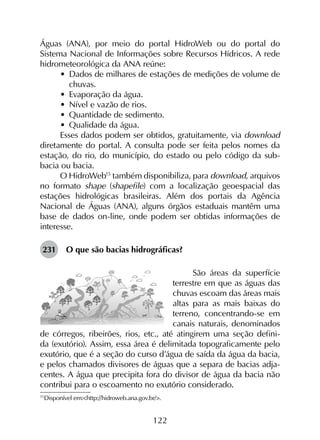 122
Águas (ANA), por meio do portal HidroWeb ou do portal do
Sistema Nacional de Informações sobre Recursos Hídricos. A rede
hidrometeorológica da ANA reúne:
•	 Dados de milhares de estações de medições de volume de
chuvas.
•	 Evaporação da água.
•	 Nível e vazão de rios.
•	 Quantidade de sedimento.
•	 Qualidade da água.
Esses dados podem ser obtidos, gratuitamente, via download
diretamente do portal. A consulta pode ser feita pelos nomes da
estação, do rio, do município, do estado ou pelo código da sub-
bacia ou bacia.
O HidroWeb15
também disponibiliza, para download, arquivos
no formato shape (shapefile) com a localização geoespacial das
estações hidrológicas brasileiras. Além dos portais da Agência
Nacional de Águas (ANA), alguns órgãos estaduais mantêm uma
base de dados on-line, onde podem ser obtidas informações de
interesse.
231	 O que são bacias hidrográficas?
São áreas da superfície
terrestre em que as águas das
chuvas escoam das áreas mais
altas para as mais baixas do
terreno, concentrando-se em
canais naturais, denominados
de córregos, ribeirões, rios, etc., até atingirem uma seção defini-
da (exutório). Assim, essa área é delimitada topograficamente pelo
exutório, que é a seção do curso d’água de saída da água da bacia,
e pelos chamados divisores de águas que a separa de bacias adja-
centes. A água que precipita fora do divisor de água da bacia não
contribui para o escoamento no exutório considerado.
15
	Disponível em:<http://hidroweb.ana.gov.br/>.
 