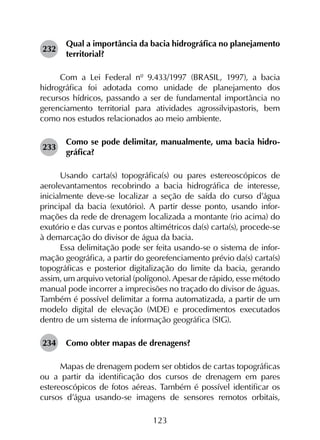 123
232	
Qual a importância da bacia hidrográfica no planejamento
territorial?
Com a Lei Federal nº 9.433/1997 (BRASIL, 1997), a bacia
hidrográfica foi adotada como unidade de planejamento dos
recursos hídricos, passando a ser de fundamental importância no
gerenciamento territorial para atividades agrossilvipastoris, bem
como nos estudos relacionados ao meio ambiente.
233	
Como se pode delimitar, manualmente, uma bacia hidro­
gráfica?
Usando carta(s) topográfica(s) ou pares estereoscópicos de
aerolevantamentos recobrindo a bacia hidrográfica de interesse,
inicialmente deve-se localizar a seção de saída do curso d’água
principal da bacia (exutório). A partir desse ponto, usando infor­
mações da rede de drenagem localizada a montante (rio acima) do
exutório e das curvas e pontos altimétricos da(s) carta(s), procede-se
à demarcação do divisor de água da bacia.
Essa delimitação pode ser feita usando-se o sistema de infor­
mação geográfica, a partir do georefenciamento prévio da(s) carta(s)
topográficas e posterior digitalização do limite da bacia, gerando
assim, um arquivo vetorial (polígono). Apesar de rápido, esse método
manual pode incorrer a imprecisões no traçado do divisor de águas.
Também é possível delimitar a forma automatizada, a partir de um
modelo digital de elevação (MDE) e procedimentos executados
dentro de um sistema de informação geográfica (SIG).
234	 Como obter mapas de drenagens?
Mapas de drenagem podem ser obtidos de cartas topográficas
ou a partir da identificação dos cursos de drenagem em pares
estereoscópicos de fotos aéreas. Também é possível identificar os
cursos d’água usando-se imagens de sensores remotos orbitais,
 