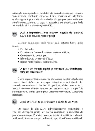 124
principalmente quando os produtos são considerados mais recentes,
com elevada resolução espacial. Outra maneira de identificar
as drenagens é por meio de métodos de geoprocessamento que
simulam o escoamento da água na superfície do terreno, a partir de
um modelo digital de elevação (MDE).
235	
Qual a importância dos modelos digitais de elevação
(MDE) nos estudos hidrológicos?
Calcular parâmetros importantes para estudos hidrológicos
como:
•	 Declividade.
•	 Direção e acúmulo do escoamento superficial.
•	 Comprimento de rampa.
•	 Identificação de cursos d’água.
•	 Bacias hidrográficas, dentre outros.
236	
O que é um modelo digital de elevação (MDE) hidrologi­
camente consistente?
É uma representação numérica do terreno que foi tratada para
remover imprecisões ou erros que dificultem a delimitação das
redes de drenagem e de bacias hidrográficas. Mais comumente, o
procedimento consiste em remover depressões isoladas na superfície
(sumidouros ou sinks), que impediriam o correto traçado da rede de
drenagem.
237	 Como obter a rede de drenagem a partir de um MDE?
De posse de um MDE hidrologicamente consistente, a
rede de drenagem pode ser obtida usando-se ferramentas de
geoprocessamento. Primeiramente, é preciso identificar a direção
de fluxo do terreno, um procedimento que identifica o sentido do
 