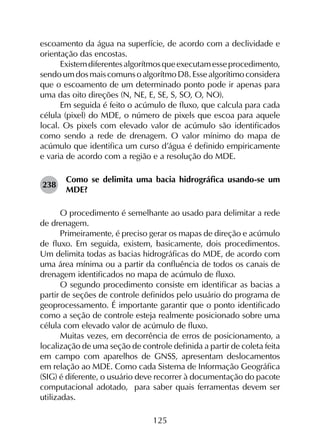 125
escoamento da água na superfície, de acordo com a declividade e
orientação das encostas.
Existemdiferentesalgorítmosqueexecutamesseprocedimento,
sendoumdosmaiscomunsoalgorítmoD8. Essealgorítimoconsidera
que o escoamento de um determinado ponto pode ir apenas para
uma das oito direções (N, NE, E, SE, S, SO, O, NO).
Em seguida é feito o acúmulo de fluxo, que calcula para cada
célula (pixel) do MDE, o número de pixels que escoa para aquele
local. Os pixels com elevado valor de acúmulo são identificados
como sendo a rede de drenagem. O valor mínimo do mapa de
acúmulo que identifica um curso d’água é definido empiricamente
e varia de acordo com a região e a resolução do MDE.
238	
Como se delimita uma bacia hidrográfica usando-se um
MDE?
O procedimento é semelhante ao usado para delimitar a rede
de drenagem.
Primeiramente, é preciso gerar os mapas de direção e acúmulo
de fluxo. Em seguida, existem, basicamente, dois procedimentos.
Um delimita todas as bacias hidrográficas do MDE, de acordo com
uma área mínima ou a partir da confluência de todos os canais de
drenagem identificados no mapa de acúmulo de fluxo.
O segundo procedimento consiste em identificar as bacias a
partir de seções de controle definidos pelo usuário do programa de
geoprocessamento. É importante garantir que o ponto identificado
como a seção de controle esteja realmente posicionado sobre uma
célula com elevado valor de acúmulo de fluxo.
Muitas vezes, em decorrência de erros de posicionamento, a
localização de uma seção de controle definida a partir de coleta feita
em campo com aparelhos de GNSS, apresentam deslocamentos
em relação ao MDE. Como cada Sistema de Informação Geográfica
(SIG) é diferente, o usuário deve recorrer à documentação do pacote
computacional adotado, para saber quais ferramentas devem ser
utilizadas.
 