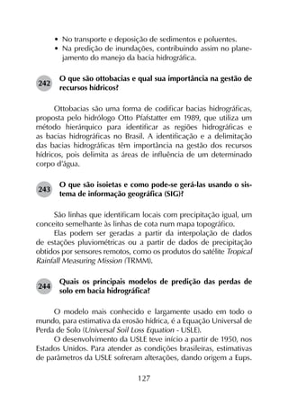 127
•	 No transporte e deposição de sedimentos e poluentes.
•	 Na predição de inundações, contribuindo assim no plane­
jamento do manejo da bacia hidrográfica.
242	
O que são ottobacias e qual sua importância na gestão de
recursos hídricos?
Ottobacias são uma forma de codificar bacias hidrográficas,
proposta pelo hidrólogo Otto Pfafstatter em 1989, que utiliza um
método hierárquico para identificar as regiões hidrográficas e
as bacias hidrográficas no Brasil. A identificação e a delimitação
das bacias hidrográficas têm importância na gestão dos recursos
hídricos, pois delimita as áreas de influência de um determinado
corpo d’água.
243	
O que são isoietas e como pode-se gerá-las usando o sis­
tema de informação geográfica (SIG)?
São linhas que identificam locais com precipitação igual, um
conceito semelhante às linhas de cota num mapa topo­gráfico.
Elas podem ser geradas a partir da interpolação de dados
de estações pluviométricas ou a partir de dados de precipitação
obtidos por sensores remotos, como os produtos do satélite Tropical
Rainfall Measuring Mission (TRMM).
244	
Quais os principais modelos de predição das perdas de
solo em bacia hidrográfica?
O modelo mais conhecido e largamente usado em todo o
mundo, para estimativa da erosão hídrica, é a Equação Universal de
Perda de Solo (Universal Soil Loss Equation - USLE).
O desenvolvimento da USLE teve início a partir de 1950, nos
Estados Unidos. Para atender as condições brasileiras, estimativas
de parâmetros da USLE sofreram alterações, dando origem a Eups.
 