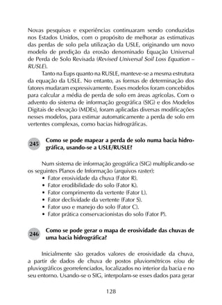 128
Novas pesquisas e experiências continuaram sendo conduzidas
nos Estados Unidos, com o propósito de melhorar as estimativas
das perdas de solo pela utilização da USLE, originando um novo
modelo de predição da erosão denominado Equação Universal
de Perda de Solo Revisada (Revised Universal Soil Loss Equation –
RUSLE).
Tanto na Eups quanto na RUSLE, manteve-se a mesma estrutura
da equação da USLE. No entanto, as formas de determinação dos
fatores mudaram expressivamente. Esses modelos foram concebidos
para calcular a média de perda de solo em áreas agrícolas. Com o
advento do sistema de informação geográfica (SIG) e dos Modelos
Digitais de elevação (MDEs), foram aplicadas diversas modificações
nesses modelos, para estimar automaticamente a perda de solo em
vertentes complexas, como bacias hidrográficas.
245	
Como se pode mapear a perda de solo numa bacia hidro­
gráfica, usando-se a USLE/RUSLE?
Num sistema de informação geográfica (SIG) multiplicando-se
os seguintes Planos de Informação (arquivos raster):
•	 Fator erosividade da chuva (Fator R).
•	 Fator erodibilidade do solo (Fator K).
•	 Fator comprimento da vertente (Fator L).
•	 Fator declividade da vertente (Fator S).
•	 Fator uso e manejo do solo (Fator C).
•	 Fator prática conservacionistas do solo (Fator P).
246	
Como se pode gerar o mapa de erosividade das chuvas de
uma bacia hidrográfica?
Inicialmente são gerados valores de erosividade da chuva,
a partir de dados de chuva de postos pluviométricos e/ou de
pluviográficos georrefenciados, localizados no interior da bacia e no
seu entorno. Usando-se o SIG, interpolam-se esses dados para gerar
 