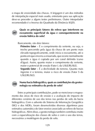 129
o mapa de erosividade das chuvas. A krigagem é um dos métodos
de interpolação espacial mais usado, entretanto para sua aplicação
deve-se proceder a alguns testes preliminares. Outro interpolador
recomendado é o Inverso do Quadrado da Distância (IQD).
247	
Quais os principais fatores do relevo que interferem no
escoamento superficial da água e consequentemente na
erosão hídrica do solo?
Basicamente, são dois fatores:
	 Primeiro fator – É o comprimento da vertente, ou seja, o
trecho percorrido pela água da chuva de um ponto mais
elevado topograficamente, onde inicia o escoamento, até o
ponto em que encerra a enxurrada, que ocorre normalmente
quando a água é captada por um canal definido (curso
d’água). Assim, quanto maior o comprimento da vertente,
maior o potencial de erosão (Fator L da USLE/RUSLE).
	 Segundo fator – É a declividade do terreno. Quanto mais
íngreme é o terreno, maior o risco de erosão (Fator S da
USLE/RUSLE).
248	
Numa bacia hidrográfica, quais as contribuições da geotec­
nologia na estimativa da perda de solo?
Entre as principais contribuições, pode-se mencionar o mapea­
mento das áreas de risco de erosão e a avaliação do impacto de
diferentes cenários de uso das terras nas perdas de solo da bacia
hidrográfica. Com o advento do Sistema de Informação Geográfica
(SIG) e dos MDEs, foram desenvolvidos diversos algoritmos para
estimativa automática do fator erosivo associado ao relevo de bacias
hidrográficas. Além disso, a geotecnologia também contribuiu muito
com a espacialização das classes de solos e com o uso das terras,
necessários a modelagem da perda de solo.
 