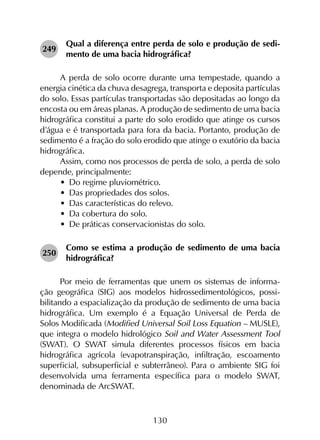 130
249	
Qual a diferença entre perda de solo e produção de sedi­
mento de uma bacia hidrográfica?
A perda de solo ocorre durante uma tempestade, quando a
energia cinética da chuva desagrega, transporta e deposita partículas
do solo. Essas partículas transportadas são depositadas ao longo da
encosta ou em áreas planas. A produção de sedimento de uma bacia
hidrográfica constitui a parte do solo erodido que atinge os cursos
d’água e é transportada para fora da bacia. Portanto, produção de
sedimento é a fração do solo erodido que atinge o exutório da bacia
hidrográfica.
Assim, como nos processos de perda de solo, a perda de solo
depende, principalmente:
•	 Do regime pluviométrico.
•	 Das propriedades dos solos.
•	 Das características do relevo.
•	 Da cobertura do solo.
•	 De práticas conservacionistas do solo.
250	
Como se estima a produção de sedimento de uma bacia
hidrográfica?
Por meio de ferramentas que unem os sistemas de informa­
ção geográfica (SIG) aos modelos hidrossedimentológicos, possi­
bilitando a espacialização da produção de sedimento de uma bacia
hidrográfica. Um exemplo é a Equação Universal de Perda de
Solos Modificada (Modified Universal Soil Loss Equation – MUSLE),
que integra o modelo hidrológico Soil and Water Assessment Tool
(SWAT). O SWAT simula diferentes processos físicos em bacia
hidrográfica agrícola (evapotranspiração, infiltração, escoamento
superficial, subsuperficial e subterrâneo). Para o ambiente SIG foi
desenvolvida uma ferramenta específica para o modelo SWAT,
denominada de ArcSWAT.
 