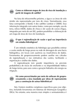 131
251	
Como se elaboram mapas de área de risco de inundação a
partir de imagens de satélite?
Na faixa do infravermelho próximo, a água e as áreas de solo
úmido são representadas por tons de cinza. Normalmente, essa
faixa corresponde à Banda 4 dos satélites Landsat e CBERS. Essa
informação integrada com outras fontes, como por exemplo, uso da
terra, relevo (MDE), dados de chuva e de vazão de cursos d’água,
integradas por meio de um SIG, podem possibilitar a elaboração de
um mapa de áreas de risco de inundação.
252	
O que é regionalização de vazão e qual sua importância
em estudos hidrológicos?
É um método estatístico da hidrologia que possibilita estimar
a vazão média de longo prazo na rede de drenagem de uma bacia
hidrográfica, em locais com ausência ou insuficiência de dados.
Ferramentas de geoprocessamento podem auxiliar nos cálculos
da regionalização e nas estimativas das vazões, facilitando a
organização e análise dos dados.
A regionalização tem grande importância na previsão
probabilística de riscos de enchentes e na disponibilidade hídrica
de longo termo, para usos como a geração hidráulica de energia ou
irrigação.
253	
Há como prever/simular por meio do software de geopro­
cessamento a área inundada por obras de represamento
para a construção de usinas hidrelétricas?
Sim. Existem modelos complexos específicos para esse obje­
tivo, incluindo ferramentas em Sistemas de Informação Geográfica
(SIGs). No entanto, uma maneira mais simples e semiautomática é
 