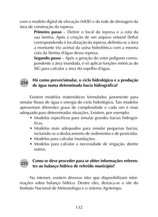 132
com o modelo digital de elevação (MDE) e da rede de drenagem da
área de construção da represa.
	 Primeiro passo – Definir o local da represa e a cota da
sua lamina. Após a criação de um arquivo vetorial (linha)
correspondendo à localização da represa, delimita-se a área
a montante (rio acima) da usina hidrelétrica com a mesma
cota da lâmina d’água dessa represa.
	 Segundo passo – Após a geração do vetor polígono corres­
pondente à área inundada, é só aplicar funções métricas do
SIG para calcular a área do espelho d’água.
254	
Há como prever/simular, o ciclo hidrológico e a produção
de água numa determinada bacia hidrográfica?
Existem modelos matemáticos formulados justamente para
simular fluxos de água e energia do ciclo hidrológico. Tais modelos
apresentam diferentes graus de complexidade e cada um é mais
adequado para determinadas situações. Existem, por exemplo:
•	 Modelos específicos para simular grandes bacias hidrográ­
ficas.
•	 Modelos mais adequados para simular pequenas bacias,
incluindo-se o deslocamento de sedimentos e de pesticidas.
•	 Modelos para calcular inundações.
•	 Modelos para calcular a necessidade de irrigação, dentre
outros.
255	
Como se deve proceder para se obter informações referen­
tes ao balanço hídrico de referido município?
Na internet, existem diversos sites que disponibilizam infor­
mações sobre balanço hídrico. Dentre eles, destaca-se o site do
Instituto Nacional de Meteorologia e o sistema Agritempo.
 