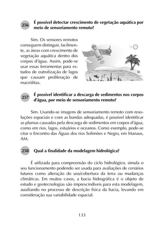 133
256	
É possível detectar crescimento de vegetação aquática por
meio de sensoriamento remoto?
Sim. Os sensores remotos
conseguem distinguir, facilmen-
te, as áreas com crescimento de
vegetação aquática dentro dos
corpos d’água. Assim, pode-se
usar essas ferramentas para es-
tudos de eutrofização de lagos
que causam proliferação de
macrófitas.
257	
É possível identificar a descarga de sedimentos nos corpos
d’água, por meio de sensoriamento remoto?
Sim. Usando-se imagens de sensoriamento remoto com reso­
luções espaciais e com as bandas adequadas, é possível identificar
as plumas causadas pela descarga de sedimentos em corpos d’água,
como em rios, lagos, estuários e oceanos. Como exemplo, pode-se
citar o Encontro das Águas dos rios Solimões e Negro, em Manaus,
AM.
258	 Qual a finalidade da modelagem hidrológica?
É utilizada para compreensão do ciclo hidrológico, simula o
seu funcionamento podendo ser usada para avaliações de cenários
futuros como alteração do uso/cobertura da terra ou mudanças
climáticas. Em muitos casos, a bacia hidrográfica é o objeto de
estudo e geotecnologias são imprescindíveis para esta modelagem,
auxiliando no processo de descrição física da bacia, levando em
consideração sua variabilidade espacial.
 