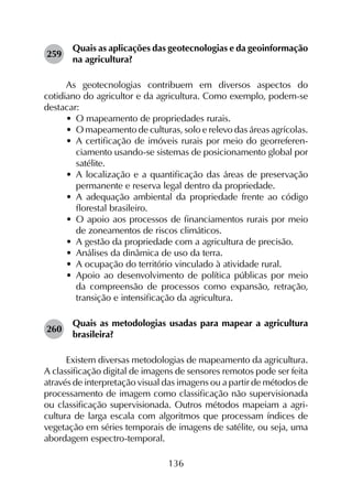136
259	
Quais as aplicações das geotecnologias e da geoinformação
na agricultura?
As geotecnologias contribuem em diversos aspectos do
cotidiano do agricultor e da agricultura. Como exemplo, podem-se
destacar:
•	 O mapeamento de propriedades rurais.
•	 O mapeamento de culturas, solo e relevo das áreas agrícolas.
•	 A certificação de imóveis rurais por meio do georreferen­
ciamento usando-se sistemas de posicionamento global por
satélite.
•	 A localização e a quantificação das áreas de preservação
permanente e reserva legal dentro da propriedade.
•	 A adequação ambiental da propriedade frente ao código
florestal brasileiro.
•	 O apoio aos processos de financiamentos rurais por meio
de zoneamentos de riscos climáticos.
•	 A gestão da propriedade com a agricultura de precisão.
•	 Análises da dinâmica de uso da terra.
•	 A ocupação do território vinculado à atividade rural.
•	 Apoio ao desenvolvimento de política públicas por meio
da compreensão de processos como expansão, retração,
transição e intensificação da agricultura.
260	
Quais as metodologias usadas para mapear a agricultura
brasileira?
Existem diversas metodologias de mapeamento da agricultura.
A classificação digital de imagens de sensores remotos pode ser feita
através de interpretação visual das imagens ou a partir de métodos de
processamento de imagem como classificação não supervisionada
ou classificação supervisionada. Outros métodos mapeiam a agri­
cultura de larga escala com algoritmos que processam índices de
vegetação em séries temporais de imagens de satélite, ou seja, uma
abordagem espectro-temporal.
 