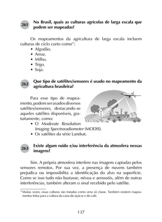 137
261	
No Brasil, quais as culturas agrícolas de larga escala que
podem ser mapeadas?
Os mapeamentos da agricultura de larga escala incluem
culturas de ciclo curto como17
:
•	 Algodão.
•	 Arroz.
•	 Milho.
•	 Trigo.
•	 Soja.
262	
Que tipo de satélites/sensores é usado no mapeamento da
agricultura brasileira?
Para esse tipo de mapea-
mento,podemserusadosdiversos
satélites/sensores, destacando-se
aqueles satélites disponíveis, gra­
tuitamente, como:
•	 O Moderate Resolution
Imaging Spectroradiometer (MODIS).
•	 Os satélites da série Landsat.
263	
Existe algum ruído e/ou interferência da atmosfera nessas
imagens?
Sim. A própria atmosfera interfere nas imagens captadas pelos
sensores remotos. Por sua vez, a presença de nuvens também
prejudica ou impossibilita a identificação do alvo na superfície.
Como se isso tudo não bastasse, névoa e aerossóis, além de outras
interferências, também alteram o sinal recebido pelo satélite.
17
	Muitas vezes, essas culturas são tratadas como uma só classe. Também existem mapea­
mentos feitos para a cultura da cana-de-açúcar e do café.
 