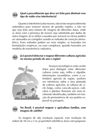 138
264	
Qual o procedimento que deve ser feito para diminuir esse
tipo de ruído e/ou interferência?
Quantoàinterferênciadasnuvens,nãoexisteumprocedimento
automático para remover nuvens de grandes regiões, a não ser
que seja feito uma mistura de imagens de diferentes datas, onde
as áreas com a presença de nuvens seja substituída por dados de
outra imagem. Já os efeitos causados por aerossol ou névoa podem
ser atenuados ou corrigidos usando-se métodos de correção atmos­
férica. Esses métodos podem ser mais simples, se baseados em
formulações empíricas, ou mais complexos, quando baseados em
modelos de transferência radioativa.
265	
Já é possível detectar e mapear diferentes culturas agrícolas
no mesmo período do ano e região?
Avanços tecnológicos estão sendo
feitos para distinguir entre diferentes
culturas como soja, milho e algodão.
Informações secundárias, como o ca-
lendário agrícola da região, auxiliam
em inferências sobre a área plantada
de culturas agrícolas. Já culturas de ci-
clo longo, como cana-de-açúcar, café,
citros e plantios florestais são mais fa-
cilmente identificadas, também em fun-
ção da permanência de seu padrão es-
pacial na paisagem.
266	
No Brasil, é possível mapear a agricultura familiar, com
imagens de satélite?
As imagens de alta resolução espacial, com resolução da
ordem de 50 cm a 5 m, já permitem identificar áreas com pequenas
 