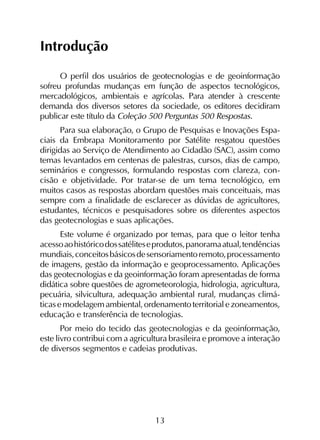 13
Introdução
O perfil dos usuários de geotecnologias e de geoinformação
sofreu profundas mudanças em função de aspectos tecnológicos,
mercadológicos, ambientais e agrícolas. Para atender à crescente
de­manda dos diversos setores da sociedade, os editores decidiram
publicar este título da Coleção 500 Perguntas 500 Respostas.
Para sua elaboração, o Grupo de Pesquisas e Inovações Espa­
ciais da Embrapa Monitoramento por Satélite resgatou questões
dirigidas ao Serviço de Atendimento ao Cidadão (SAC), assim como
temas levantados em centenas de palestras, cursos, dias de campo,
seminários e congressos, formulando respostas com clareza, con­
cisão e objetividade. Por tratar-se de um tema tecnológico, em
muitos casos as respostas abordam questões mais conceituais, mas
sempre com a finalidade de esclarecer as dúvidas de agricultores,
estudantes, técnicos e pesquisadores sobre os diferentes aspectos
das geotecnologias e suas aplicações.
Este volume é organizado por temas, para que o leitor tenha
acessoaohistóricodossatéliteseprodutos,panoramaatual,tendências
mundiais,conceitosbásicosdesensoriamentoremoto,processamento
de imagens, gestão da informação e geoprocessamento. Aplicações
das geotecnologias e da geoinformação foram apresentadas de forma
didática sobre questões de agrometeorologia, hidrologia, agricultura,
pecuária, silvicultura, adequação ambiental rural, mudanças climá­
ticas e modelagem ambiental, ordenamento territorial e zoneamentos,
educação e transferência de tecnologias.
Por meio do tecido das geotecnologias e da geoinformação,
este livro contribui com a agricultura brasileira e promove a interação
de diversos segmentos e cadeias produtivas.
 