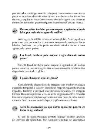 139
propriedades rurais, geralmente paisagens com estrutura mais com­
plexa, e mosaicos diversificados de uso e cobertura das terras. No
entanto, a aquisição e o processamento dessas imagens para extensas
dimensões territoriais podem requerer investimentos de alta monta.
267	
Outros países também podem mapear a agricultura brasi­
leira, por meio de imagens de satélite?
As imagens de satélite recobrem todo o globo. Assim, qualquer
pessoa ou país pode obter e processar imagens de quaisquer loca­
lidades. Portanto, um país pode conduzir estudos sobre a área
agrícola de outros países.
268	
E o Brasil, também pode mapear a agricultura de outros
países?
Sim. O Brasil também pode mapear a agricultura de outros
países, uma vez que as imagens dos sensores remotos orbitais estão
disponíveis para todo o globo.
269	 É possível mapear áreas irrigadas?
Considerando alguns tipos de imagens com melhor resolução
espacial e temporal, é possível identificar, mapear e quantificar áreas
irrigadas. Também é possível usar métodos baseados em imagens
termais. Durante o período seco, as áreas irrigadas mantêm elevadas
taxas de evapotranspiração e apresentam maior fluxo de calor latente
e menor fluxo de calor sensível que a região em seu entorno.
270	
Além dos mapeamentos, que outras aplicações podem ser
feitas na agricultura?
O uso de geotecnologias permite realizar diversas análises
de interesse da agricultura. Por exemplo, Sistemas de Informação
 