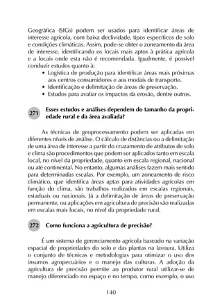 140
Geográfica (SIGs) podem ser usados para identificar áreas de
interesse agrícola, com baixa declividade, tipos específicos de solo
e condições climáticas. Assim, pode-se obter o zoneamento da área
de interesse, identificando os locais mais aptos à prática agrícola
e a locais onde esta não é recomendada. Igualmente, é possível
conduzir estudos quanto à:
•	 Logística de produção para identificar áreas mais próximas
aos centros consumidores e aos modais de transporte.
•	 Identificação e delimitação de áreas de preservação.
•	 Estudos para avaliar os impactos da erosão, dentre outros.
271	
Esses estudos e análises dependem do tamanho da propri­
edade rural e da área avaliada?
As técnicas de geoprocessamento podem ser aplicadas em
diferentes níveis de análise. O cálculo de distâncias ou a delimitação
de uma área de interesse a partir do cruzamento de atributos de solo
e clima são procedimentos que podem ser aplicados tanto em escala
local, no nível da propriedade, quanto em escala regional, nacional
ou até continental. No entanto, algumas análises fazem mais sentido
para determinadas escalas. Por exemplo, um zoneamento de risco
climático, que identifica áreas aptas para atividades agrícolas em
função do clima, são trabalhos realizados em escalas regionais,
estaduais ou nacionais. Já a delimitação de áreas de preservação
permanente, ou aplicações em agricultura de precisão são realizadas
em escalas mais locais, no nível da propriedade rural.
272	 Como funciona a agricultura de precisão?
É um sistema de gerenciamento agrícola baseado na variação
espacial de propriedades do solo e das plantas na lavoura. Utiliza
o conjunto de técnicas e metodologias para otimizar o uso dos
insumos agropecuários e o manejo das culturas. A adoção da
agricultura de precisão permite ao produtor rural utilizar-se de
manejo diferenciado no espaço e no tempo, como exemplo, o uso
 