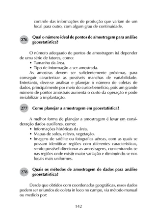 142
controle das informações de produção que variam de um
local para outro, com algum grau de continuidade.
276	
Qual o número ideal de pontos de amostragem para análise
geoestatística?
O número adequado de pontos de amostragem irá depender
de uma série de fatores, como:
•	 Tamanho da área.
•	 Tipo de informação a ser amostrada.
As amostras devem ser suficientemente próximas, para
conseguir caracterizar as possíveis manchas de variabilidade.
Entretanto, deve-se analisar e planejar o número de coletas de
dados, principalmente por meio do custo-benefício, pois um grande
número de pontos amostrais aumenta o custo da operação e pode
inviabilizar a implantação.
277	 Como planejar a amostragem em geoestatística?
A melhor forma de planejar a amostragem é levar em consi­
deração dados auxiliares, como:
•	 Informações históricas da área.
•	 Mapas de solos, relevo, vegetação.
•	 Imagens de satélite ou fotografias aéreas, com as quais se
possam identificar regiões com diferentes características,
sendo possível direcionar as amostragens, concentrando-se
nas regiões onde existir maior variação e diminuindo-se nos
locais mais uniformes.
278	
Quais os métodos de amostragem de dados para análise
geoestatística?
Desde que obtidos com coordenadas geográficas, esses dados
podem ser oriundos de coleta in loco no campo, via método manual
ou medido por:
 