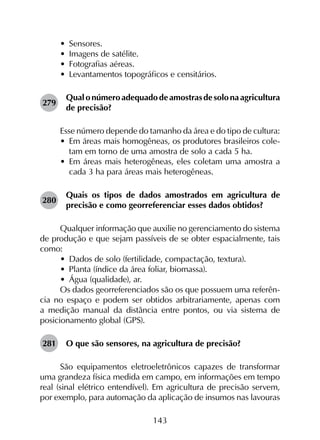 143
•	 Sensores.
•	 Imagens de satélite.
•	 Fotografias aéreas.
•	 Levantamentos topográficos e censitários.
279	
Qual o número adequadode amostrasde solona agricultura
de precisão?
Esse número depende do tamanho da área e do tipo de cultura:
•	 Em áreas mais homogêneas, os produtores brasileiros cole­
tam em torno de uma amostra de solo a cada 5 ha.
•	 Em áreas mais heterogêneas, eles coletam uma amostra a
cada 3 ha para áreas mais heterogêneas.
280	
Quais os tipos de dados amostrados em agricultura de
precisão e como georreferenciar esses dados obtidos?
Qualquer informação que auxilie no gerenciamento do sistema
de produção e que sejam passíveis de se obter espacialmente, tais
como:
•	 Dados de solo (fertilidade, compactação, textura).
•	 Planta (índice da área foliar, biomassa).
•	 Água (qualidade), ar.
Os dados georreferenciados são os que possuem uma referên­
cia no espaço e podem ser obtidos arbitrariamente, apenas com
a medição manual da distância entre pontos, ou via sistema de
posicionamento global (GPS).
281	 O que são sensores, na agricultura de precisão?
São equipamentos eletroeletrônicos capazes de transformar
uma grandeza física medida em campo, em informações em tempo
real (sinal elétrico entendível). Em agricultura de precisão servem,
por exemplo, para automação da aplicação de insumos nas lavouras
 