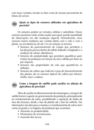 144
com taxas variadas, focada na dose certa de insumo proveniente da
leitura do sensor.
282	
Quais os tipos de sensores utilizados em agricultura de
precisão?
Os sensores podem ser remotos, orbitais e suborbitais. Novos
sensores proximais estão sendo usados para gerar grande quantidade
de observações em alta resolução espacial. Normalmente, esses
sensores fazem medições por contato direto com o solo e com a
planta, ou em distâncias de até 3 m em relação ao terreno:
•	 Sensores de posicionamento de campo que permitem a
localização precisa dentro do talhão (latitude e longitude) e a
medição de valores altimétricos.
•	 Sensores de produtividade que permitem quantificar parâ­
metros da produção em função da área colhida por fluxo ou
por impacto.
•	 Sensores das propriedades de solo que quantificam os
atributos.
•	 Sensores de cultivo que indicam o grau de desenvolvimento
das plantas são os sensores ópticos de cultivo por infraver­
melho, laser e radares.
283	
Como a imagem de satélite pode auxiliar na adoção da
agricultura de precisão?
Além de auxiliar no direcionamento da amostragem, a ima­gem de
satélite fornece suporte no gerenciamento da produção, principalmente
no monitoramento de safras, possibilitando a aquisição de dados da
área das lavouras, desde a fase do plantio até a fase da colheita. Tais
informações são úteis para o manejo e o monitoramento de safras, bem
como na gestão e na logística da produção que acarretam:
•	 Aumento na produtividade.
•	 Diminuição de investimentos.
•	 Aumento dos lucros.
 