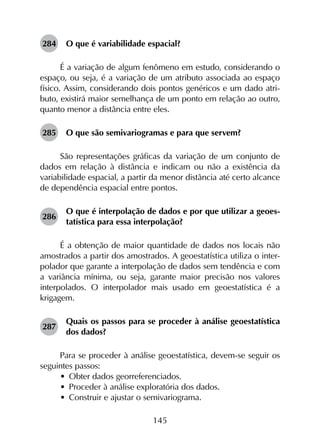 145
284	 O que é variabilidade espacial?
É a variação de algum fenômeno em estudo, considerando o
espaço, ou seja, é a variação de um atributo associada ao espaço
físico. Assim, considerando dois pontos genéricos e um dado atri­
buto, existirá maior semelhança de um ponto em relação ao outro,
quanto menor a distância entre eles.
285	 O que são semivariogramas e para que servem?
São representações gráficas da variação de um conjunto de
dados em relação à distância e indicam ou não a existência da
variabilidade espacial, a partir da menor distância até certo alcance
de dependência espacial entre pontos.
286	
O que é interpolação de dados e por que utilizar a geoes­
tatística para essa interpolação?
É a obtenção de maior quantidade de dados nos locais não
amostrados a partir dos amostrados. A geoestatística utiliza o inter­
polador que garante a interpolação de dados sem tendência e com
a variância mínima, ou seja, garante maior precisão nos valores
interpolados. O interpolador mais usado em geoestatística é a
krigagem.
287	
Quais os passos para se proceder à análise geoestatística
dos dados?
Para se proceder à análise geoestatística, devem-se seguir os
seguintes passos:
•	 Obter dados georreferenciados.
•	 Proceder à análise exploratória dos dados.
•	 Construir e ajustar o semivariograma.
 