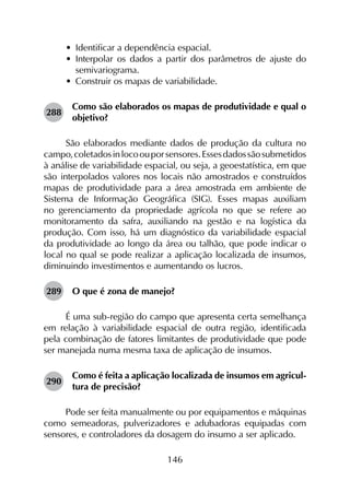 146
•	 Identificar a dependência espacial.
•	 Interpolar os dados a partir dos parâmetros de ajuste do
semivariograma.
•	 Construir os mapas de variabilidade.
288	
Como são elaborados os mapas de produtividade e qual o
objetivo?
São elaborados mediante dados de produção da cultura no
campo,coletadosinlocoouporsensores.Essesdadossãosubmetidos
à análise de variabilidade espacial, ou seja, a geoestatística, em que
são interpolados valores nos locais não amostrados e construídos
mapas de produtividade para a área amostrada em ambiente de
Sistema de Informação Geográfica (SIG). Esses mapas auxiliam
no gerenciamento da propriedade agrícola no que se refere ao
monitoramento da safra, auxiliando na gestão e na logística da
produção. Com isso, há um diagnóstico da variabilidade espacial
da produtividade ao longo da área ou talhão, que pode indicar o
local no qual se pode realizar a aplicação localizada de insumos,
diminuindo investimentos e aumentando os lucros.
289	 O que é zona de manejo?
É uma sub-região do campo que apresenta certa semelhança
em relação à variabilidade espacial de outra região, identificada
pela combinação de fatores limitantes de produtividade que pode
ser manejada numa mesma taxa de aplicação de insumos.
290	
Como é feita a aplicação localizada de insumos em agricul­
tura de precisão?
Pode ser feita manualmente ou por equipamentos e máquinas
como semeadoras, pulverizadores e adubadoras equipadas com
sensores, e controladores da dosagem do insumo a ser aplicado.
 