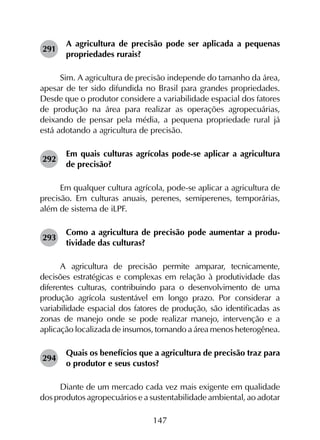 147
291	
A agricultura de precisão pode ser aplicada a pequenas
propriedades rurais?
Sim. A agricultura de precisão independe do tamanho da área,
apesar de ter sido difundida no Brasil para grandes propriedades.
Desde que o produtor considere a variabilidade espacial dos fatores
de produção na área para realizar as operações agropecuárias,
deixando de pensar pela média, a pequena propriedade rural já
está adotando a agricultura de precisão.
292	
Em quais culturas agrícolas pode-se aplicar a agricultura
de precisão?
Em qualquer cultura agrícola, pode-se aplicar a agricultura de
precisão. Em culturas anuais, perenes, semiperenes, temporárias,
além de sistema de iLPF.
293	
Como a agricultura de precisão pode aumentar a produ­
tividade das culturas?
A agricultura de precisão permite amparar, tecnicamente,
decisões estratégicas e complexas em relação à produtividade das
diferentes culturas, contribuindo para o desenvolvimento de uma
produção agrícola sustentável em longo prazo. Por considerar a
variabilidade espacial dos fatores de produção, são identificadas as
zonas de manejo onde se pode realizar manejo, intervenção e a
aplicação localizada de insumos, tornando a área menos heterogênea.
294	
Quais os benefícios que a agricultura de precisão traz para
o produtor e seus custos?
Diante de um mercado cada vez mais exigente em qualidade
dos produtos agropecuários e a sustentabilidade ambiental, ao adotar
 