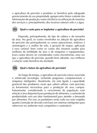 148
a agricultura de precisão o produtor se beneficia pelo adequado
gerenciamento da sua propriedade agropecuária Maior controle das
informações de produção, maior eficiência na utilização de insumos,
dos serviços e, principalmente, dos recursos naturais solo e a água.
295	 Qual o custo para se implantar a agricultura de precisão?
Depende, principalmente, do tipo de cultura e do tamanho
da área. No geral, os custos envolvidos na adoção da agricultura
de precisão são principalmente os custos operacionais, relativos à
amostragem e à análise do solo, à geração de mapas, aplicação
à taxa variável, bem como os custos dos insumos usados para
melhoria da fertilidade da área e de máquinas e equipamentos.
Esses custos devem ser considerados como investimento, uma vez
que a agricultura de precisão, quando bem adotada, visa melhorar
a relação custo-benefício da atividade.
296	 Qual o futuro da agricultura de precisão?
Ao longo do tempo, a agricultura de precisão esteve associada
à sofisticada tecnologia, incluindo programas computacionais e
máquinas inteligentes. Atualmente, ela está ligada à capacidade
gerencial dos produtores rurais que sabem utilizar, com precisão,
as ferramentas necessárias para a produção de seus campos.
Futuramente, considerando o crescimento da população com
relação à área disponível para produção de alimentos, o aumento da
produtividade será um fator fundamental para atender a demanda
por alimentos. Por isso, os produtores serão cada vez mais exigidos
quanto à tomada de decisão com base em sistemas inteligentes para
sobreviver no ambiente mais competitivo e sustentável.
 