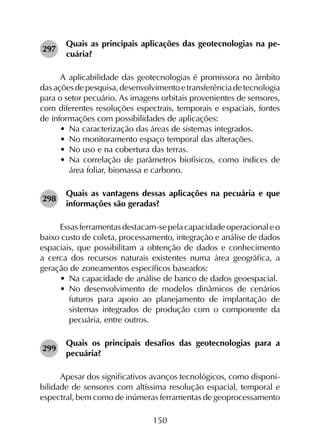 150
297	
Quais as principais aplicações das geotecnologias na pe­
cuária?
A aplicabilidade das geotecnologias é promissora no âmbito
dasaçõesdepesquisa,desenvolvimentoetransferênciadetecnologia
para o setor pecuário. As imagens orbitais provenientes de sensores,
com diferentes resoluções espectrais, temporais e espaciais, fontes
de informações com possibilidades de aplicações:
•	 Na caracterização das áreas de sistemas integrados.
•	 No monitoramento espaço temporal das alterações.
•	 No uso e na cobertura das terras.
•	 Na correlação de parâmetros biofísicos, como índices de
área foliar, biomassa e carbono.
298	
Quais as vantagens dessas aplicações na pecuária e que
informações são geradas?
Essasferramentasdestacam-sepelacapacidadeoperacionaleo
baixo custo de coleta, processamento, integração e análise de dados
espaciais, que possibilitam a obtenção de dados e conhecimento
a cerca dos recursos naturais existentes numa área geográfica, a
geração de zoneamentos específicos baseados:
•	 Na capacidade de análise de banco de dados geoespacial.
•	 No desenvolvimento de modelos dinâmicos de cenários
futuros para apoio ao planejamento de implantação de
sistemas integrados de produção com o componente da
pecuária, entre outros.
299	
Quais os principais desafios das geotecnologias para a
pecuária?
Apesar dos significativos avanços tecnológicos, como disponi­
bilidade de sensores com altíssima resolução espacial, temporal e
espectral, bem como de inúmeras ferramentas de geoprocessamento
 
