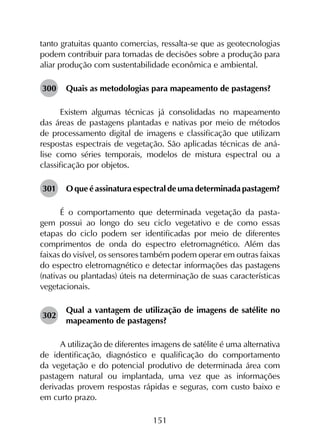 151
tanto gratuitas quanto comercias, ressalta-se que as geotecnologias
podem contribuir para tomadas de decisões sobre a produção para
aliar produção com sustentabilidade econômica e ambiental.
300	 Quais as metodologias para mapeamento de pastagens?
Existem algumas técnicas já consolidadas no mapeamento
das áreas de pastagens plantadas e nativas por meio de métodos
de processamento digital de imagens e classificação que utilizam
respostas espectrais de vegetação. São aplicadas técnicas de aná­
lise como séries temporais, modelos de mistura espectral ou a
classificação por objetos.
301	 O que é assinatura espectral de uma determinada pastagem?
É o comportamento que determinada vegetação da pasta­
gem possui ao longo do seu ciclo vegetativo e de como essas
etapas do ciclo podem ser identificadas por meio de diferentes
comprimentos de onda do espectro eletromagnético. Além das
faixas do visível, os sensores também podem operar em outras faixas
do espectro eletromagnético e detectar informações das pastagens
(nativas ou plantadas) úteis na determinação de suas características
vegetacionais.
302	
Qual a vantagem de utilização de imagens de satélite no
mapeamento de pastagens?
A utilização de diferentes imagens de satélite é uma alternativa
de identificação, diagnóstico e qualificação do comportamento
da vegetação e do potencial produtivo de determinada área com
pastagem natural ou implantada, uma vez que as informações
derivadas provem respostas rápidas e seguras, com custo baixo e
em curto prazo.
 