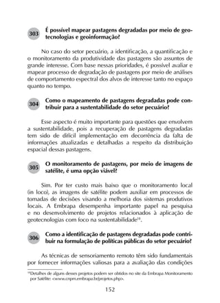 152
303	
É possível mapear pastagens degradadas por meio de geo­
tecnologias e geoinformação?
No caso do setor pecuário, a identificação, a quantificação e
o monitoramento da produtividade das pastagens são assuntos de
grande interesse. Com base nessas prioridades, é possível avaliar e
mapear processo de degradação de pastagens por meio de análises
de comportamento espectral dos alvos de interesse tanto no espaço
quanto no tempo.
304	
Como o mapeamento de pastagens degradadas pode con­
tribuir para a sustentabilidade do setor pecuário?
Esse aspecto é muito importante para questões que envolvem
a sustentabilidade, pois a recuperação de pastagens degradadas
tem sido de difícil implementação em decorrência da falta de
informações atualizadas e detalhadas a respeito da distribuição
espacial dessas pastagens.
305	
O monitoramento de pastagens, por meio de imagens de
satélite, é uma opção viável?
Sim. Por ter custo mais baixo que o monitoramento local
(in loco), as imagens de satélite podem auxiliar em processos de
tomadas de decisões visando a melhoria dos sistemas produtivos
locais. A Embrapa desempenha importante papel na pesquisa
e no desenvolvimento de projetos relacionados à aplicação de
geotecnologias com foco na sustentabilidade18
.
306	
Como a identificação de pastagens degradadas pode contri-
buir na formulação de políticas públicas do setor pecuário?
As técnicas de sensoriamento remoto têm sido fundamentais
por fornecer informações valiosas para a avaliação das condições
18
	Detalhes de alguns desses projetos podem ser obtidos no site da Embrapa Monitoramento
por Satélite: <www.cnpm.embrapa.br/projetos.php>.
 