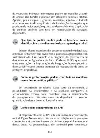 153
da vegetação. Inúmeras informações podem ser extraídas a partir
da análise das bandas espectrais dos diferentes sensores orbitais.
Apoiam, por exemplo, o governo (municipal, estadual e federal)
no conhecimento da magnitude e da localização das regiões que
precisam de maior atenção quanto ao desenvolvimento e aplicação
de políticas públicas com foco em recuperação de pastagens
degradadas.
307	
Que tipo de política pública pode se beneficiar com a
identificação e o monitoramento de pastagens degradadas?
Existem alguns incentivos dos governos estadual e federal para
aplicação de técnicas que favoreçam a produção agropecuária com
sustentabilidade. Um exemplo é o programa do governo federal
denominado de Agricultura de Baixo Carbono (ABC), que prevê,
entre suas ações, a implantação de integração lavoura-pecuária-
floresta (iLPF) como sistema promotor da recuperação de áreas de
pastagens degradadas.
308	
Como as geotecnologias podem contribuir no monitora­
mento dessas políticas públicas?
Em decorrência do relativo baixo custo da tecnologia, a
possibilidade da repetitividade e da resolução compatível, o
sensoriamento remoto pode contribuir para a discriminação
de pastagens com diferentes níveis de degradação e posterior
quantificação dessas áreas ao longo dos anos.
309	 Como é feito o mapeamento de iLPF?
O mapeamento com o iLPF está em franco desenvolvimento
metodológico. Nesse caso, o diferencial em relação a uma pastagem
convencional é o entendimento da dinâmica espacial e temporal
dessas áreas. As geotecnologias têm potencial para caracterizar
 