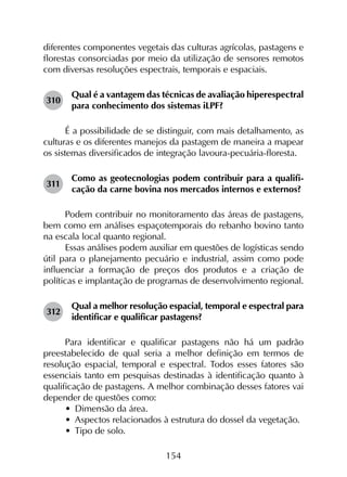 154
diferentes componentes vegetais das culturas agrícolas, pastagens e
florestas consorciadas por meio da utilização de sensores remotos
com diversas resoluções espectrais, temporais e espaciais.
310	
Qual é a vantagem das técnicas de avaliação hiperespectral
para conhecimento dos sistemas iLPF?
É a possibilidade de se distinguir, com mais detalhamento, as
culturas e os diferentes manejos da pastagem de maneira a mapear
os sistemas diversificados de integração lavoura-pecuária-floresta.
311	
Como as geotecnologias podem contribuir para a qualifi­
cação da carne bovina nos mercados internos e externos?
Podem contribuir no monitoramento das áreas de pastagens,
bem como em análises espaçotemporais do rebanho bovino tanto
na escala local quanto regional.
Essas análises podem auxiliar em questões de logísticas sendo
útil para o planejamento pecuário e industrial, assim como pode
influenciar a formação de preços dos produtos e a criação de
políticas e implantação de programas de desenvolvimento regional.
312	
Qual a melhor resolução espacial, temporal e espectral para
identificar e qualificar pastagens?
Para identificar e qualificar pastagens não há um padrão
preestabelecido de qual seria a melhor definição em termos de
resolução espacial, temporal e espectral. Todos esses fatores são
essenciais tanto em pesquisas destinadas à identificação quanto à
qualificação de pastagens. A melhor combinação desses fatores vai
depender de questões como:
•	 Dimensão da área.
•	 Aspectos relacionados à estrutura do dossel da vegetação.
•	 Tipo de solo.
 