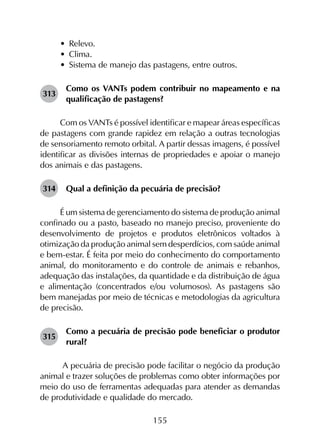 155
•	 Relevo.
•	 Clima.
•	 Sistema de manejo das pastagens, entre outros.
313	
Como os VANTs podem contribuir no mapeamento e na
qualificação de pastagens?
Com os VANTs é possível identificar e mapear áreas específicas
de pastagens com grande rapidez em relação a outras tecnologias
de sensoriamento remoto orbital. A partir dessas imagens, é possível
identificar as divisões internas de propriedades e apoiar o manejo
dos animais e das pastagens.
314	 Qual a definição da pecuária de precisão?
É um sistema de gerenciamento do sistema de produção animal
confinado ou a pasto, baseado no manejo preciso, proveniente do
desenvolvimento de projetos e produtos eletrônicos voltados à
otimização da produção animal sem desperdícios, com saúde animal
e bem-estar. É feita por meio do conhecimento do comportamento
animal, do monitoramento e do controle de animais e rebanhos,
adequação das instalações, da quantidade e da distribuição de água
e alimentação (concentrados e/ou volumosos). As pastagens são
bem manejadas por meio de técnicas e metodologias da agricultura
de precisão.
315	
Como a pecuária de precisão pode beneficiar o produtor
rural?
A pecuária de precisão pode facilitar o negócio da produção
animal e trazer soluções de problemas como obter informações por
meio do uso de ferramentas adequadas para atender as demandas
de produtividade e qualidade do mercado.
 