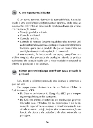 156
316	 O que é georrastreabilidade?
É um termo recente, derivado da rastreabilidade. Rastreabi­
lidade é uma escrituração zootécnica mais apurada, onde todas as
informações referentes ao processo de produção devem ser levadas
em consideração como:
•	 Manejo geral dos animais.
•	 Controle ambiental.
•	 Controle sanitário.
•	 Controle da nutrição (origem e qualidade dos insumos utili­
zadosnaformulaçãodesuasdietasprecisamestarclaramente
transcritas para que o produto chegue ao consumidor em
condições favoráveis de aquisição e consumo).
A esse conceito, foi incorporado ao espaço geográfico uma
análise integrada dos processos de produção, aliando as práticas
tradicionais de rastreabilidade com a visão espacial e temporal do
sistema de produção e dos animais.
317	
Existem geotecnologias que contribuem para a pecuária de
precisão?
Sim. Existe a georrastreabilidade dos animais e rebanhos a
qual faz uso:
De equipamentos eletrônicos e de um Sistema Global de
Posicionamento (GPS).
•	 Do Sistema de Informação Geográfica (SIG) para interpre­
tação e qualificação das pastagens.
•	 De GPS em animais e obtenção de informações georrefe­
renciadas para entendimento da distribuição e do deslo­
camento espacial desses animais e monitoramento de suas
atividades como pastejo, trajeto, descanso e ruminação em
função da oferta e da preferência da dieta oferecida nas
pastagens.
 