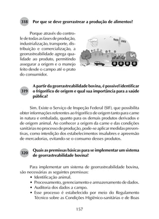 157
318	 Por que se deve georrastrear a produção de alimentos?
Porque através do contro-
ledetodasasfasesdeprodução,
industrialização, transporte, dis-
tribuição e comercialização, a
geor­rastreabilidade agrega qua-
lidade ao produto, permitindo
assegurar a origem e o manejo
feito desde o campo até o prato
do consumidor.
319	
A partir da georrastreabilidade bovina, é possível identificar
o frigorífico de origem e qual sua importância para a saúde
pública?
Sim. Existe o Serviço de Inspeção Federal (SIF), que possibilita
obter informações referentes ao frigorífico de origem tanto para carne
in natura e embalada, quanto para os demais produtos derivados e
de origem animal. Ao conhecer a origem da carne e das condições
sanitárias no processo de produção, pode-se aplicar medidas preven­
tivas, como interdição dos estabelecimentos insalubres e apreensão
de mercadorias, evitando-se o consumo desses produtos.
320	
Quais as premissas básicas para se implementar um sistema
de georrastreabilidade bovina?
Para implementar um sistema de georrastreabilidade bovina,
são necessárias as seguintes premissas:
•	 Identificação animal.
•	 Processamento, gerenciamento e armazenamento de dados.
•	 Auditoria dos dados a campo.
•	 Esse processo é estabelecido por meio do Regulamento
Técnico sobre as Condições Higiênico-sanitárias e de Boas
 