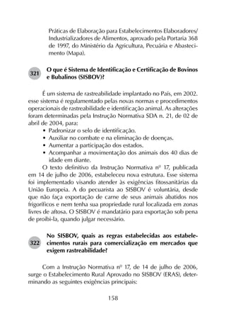 158
Práticas de Elaboração para Estabelecimentos Elaboradores/
Industrializadores de Alimentos, aprovado pela Portaria 368
de 1997, do Ministério da Agricultura, Pecuária e Abasteci­
mento (Mapa).
321	
O que é Sistema de Identificação e Certificação de Bovinos
e Bubalinos (SISBOV)?
É um sistema de rastreabilidade implantado no País, em 2002.
esse sistema é regulamentado pelas novas normas e procedimentos
operacionais de rastreabilidade e identificação animal. As alterações
foram determinadas pela Instrução Normativa SDA n. 21, de 02 de
abril de 2004, para:
•	 Padronizar o selo de identificação.
•	 Auxiliar no combate e na eliminação de doenças.
•	 Aumentar a participação dos estados.
•	 Acompanhar a movimentação dos animais dos 40 dias de
idade em diante.
O texto definitivo da Instrução Normativa nº 17, publicada
em 14 de julho de 2006, estabeleceu nova estrutura. Esse sistema
foi implementado visando atender às exigências fitossanitárias da
União Europeia. A do pecuarista ao SISBOV é voluntária, desde
que não faça exportação de carne de seus animais abatidos nos
frigoríficos e nem tenha sua propriedade rural localizada em zonas
livres de aftosa. O SISBOV é mandatário para exportação sob pena
de proibi-la, quando julgar necessário.
322	
No SISBOV, quais as regras estabelecidas aos estabele­
cimentos rurais para comercialização em mercados que
exigem rastreabilidade?
Com a Instrução Normativa nº 17, de 14 de julho de 2006,
surge o Estabelecimento Rural Aprovado no SISBOV (ERAS), deter­
minando as seguintes exigências principais:
 