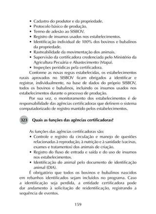 159
•	 Cadastro do produtor e da propriedade.
•	 Protocolo básico de produção.
•	 Termo de adesão ao SISBOV.
•	 Registro de insumos usados nos estabelecimentos.
•	 Identificação individual de 100% dos bovinos e bubalinos
da propriedade.
•	 Rastreabilidade da movimentação dos animais.
•	 Supervisão da certificadora credenciada pelo Ministério da
Agricultura Pecuária e Abastecimento (Mapa).
•	 Inspeções periódicas pela certificadora.
Conforme as novas regras estabelecidas, os estabelecimentos
rurais aprovados no SISBOV ficam obrigados a identificar e
registrar, individualmente, na base de dados do próprio SISBOV,
todos os bovinos e bubalinos, incluindo os insumos usados nos
estabelecimentos durante o processo de produção.
Por sua vez, o monitoramento dos estabelecimentos é de
responsabilidade das agências certificadoras que definem o sistema
computadorizado de registro mantido pelos estabelecimentos.
323	 Quais as funções das agências certificadoras?
As funções das agências certificadoras são:
•	 Controle e registro da circulação e manejo de questões
relacionadas à reprodução, à nutrição e à sanidade (vacinas,
exames e tratamentos) dos animais de criação.
•	 Registro do fluxo de entrada e saída e do uso de insumos
nos estabelecimentos.
•	 Identificação do animal pelo documento de identificação
animal (DIA).
É obrigatório que todos os bovinos e bubalinos nascidos
em rebanhos identificados sejam incluídos no programa. Caso
a iden­tificação seja perdida, a entidade certificadora pode
dar andamento à solicitação de reidentificação, registrando a
sequência de eventos.
 