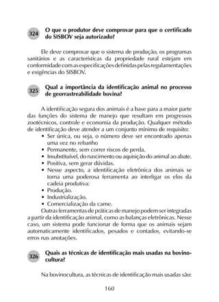 160
324	
O que o produtor deve comprovar para que o certificado
do SISBOV seja autorizado?
Ele deve comprovar que o sistema de produção, os programas
sanitários e as características da propriedade rural estejam em
conformidadecomasespecificaçõesdefinidaspelasregulamentações
e exigências do SISBOV.
325	
Qual a importância da identificação animal no processo
de georrastreabilidade bovina?
A identificação segura dos animais é a base para a maior parte
das funções do sistema de manejo que resultam em progressos
zootécnicos, controle e economia da produção. Qualquer método
de identificação deve atender a um conjunto mínimo de requisito:
•	 Ser única, ou seja, o número deve ser encontrado apenas
uma vez no rebanho
•	 Permanente, sem correr riscos de perda.
•	 Insubstituível, do nascimento ou aquisição do animal ao abate.
•	 Positiva, sem gerar dúvidas.
•	 Nesse aspecto, a identificação eletrônica dos animais se
torna uma poderosa ferramenta ao interligar os elos da
cadeia produtiva:
•	 Produção.
•	 Industrialização.
•	 Comercialização da carne.
Outras ferramentas de práticas de manejo podem ser integradas
a partir da identificação animal, como as balanças eletrônicas. Nesse
caso, um sistema pode funcionar de forma que os animais sejam
automaticamente identificados, pesados e contados, evitando-se
erros nas anotações.
326	
Quais as técnicas de identificação mais usadas na bovino­
cultura?
Na bovinocultura, as técnicas de identificação mais usadas são:
 