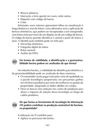 161
•	 Brincos plásticos.
•	 Marcação a ferro quente no couro, entre outras.
•	 Etiquetas com código de barras.
•	 Colar.
Entretanto, esses sistemas apresentam falhas na visualização à
longa distância e erro de leitura. Uma alternativa seria a aplicação de
brincos eletrônicos, que podem ser incorporados a um transponder,
com leitura feita por meio de um display, ou de um código de barras.
O código de barras permite identificar o animal a partir de leitura a
laser. A identificação também pode ser feita por:
•	 Microchip eletrônico.
•	 Fotografia digital da retina.
•	 Bolus ruminal.
•	 Análise do DNA.
327	
Em termos de viabilidade, a identificação e a georrastrea­
bilidade bovina podem ser analisadas de que forma?
No rebanho bovino, a viabilidade da identificação eletrônica e
da georrastreabilidade pode ser analisada de duas maneiras:
•	 O consumidor aceita pagar mais pela carne de qualidade ou
o pacote tecnológico proporciona aos pecuaristas ganhos
em eficiência produtiva por meio de melhorias na gestão da
propriedade, integrando os dados obtidos no campo.
•	 Deve-se buscar uma redução nos custos de produção para
aliviar o impacto da adoção dessa tecnologia ao longo da
cadeia produtiva.
328	
De que forma as ferramentas de tecnologia da informação
(TI) podem contribuir na produção sustentável de bovinos,
na propriedade?
A utilização da TI contribui para:
•	 Agilizar os processos decisórios.
 