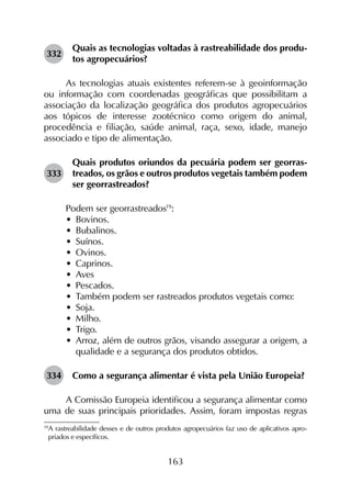 163
332	
Quais as tecnologias voltadas à rastreabilidade dos produ­
tos agropecuários?
As tecnologias atuais existentes referem-se à geoinformação
ou informação com coordenadas geográficas que possibilitam a
associação da localização geográfica dos produtos agropecuários
aos tópicos de interesse zootécnico como origem do animal,
procedência e filiação, saúde animal, raça, sexo, idade, manejo
associado e tipo de alimentação.
333	
Quais produtos oriundos da pecuária podem ser georras­
treados, os grãos e outros produtos vegetais também podem
ser georrastreados?
Podem ser georrastreados19
:
•	 Bovinos.
•	 Bubalinos.
•	 Suínos.
•	 Ovinos.
•	 Caprinos.
•	 Aves
•	 Pescados.
•	 Também podem ser rastreados produtos vegetais como:
•	 Soja.
•	 Milho.
•	 Trigo.
•	 Arroz, além de outros grãos, visando assegurar a origem, a
qualidade e a segurança dos produtos obtidos.
334	 Como a segurança alimentar é vista pela União Europeia?
A Comissão Europeia identificou a segurança alimentar como
uma de suas principais prioridades. Assim, foram impostas regras
19	
A rastreabilidade desses e de outros produtos agropecuários faz uso de aplicativos apro­
priados e específicos.
 