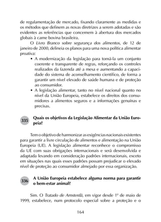 164
de regulamentação de mercado, fixando claramente as medidas e
os métodos que definem as novas diretrizes a serem adotadas e são
evidentes as referências que concernem à abertura dos mercados
globais à carne bovina brasileira.
O Livro Branco sobre segurança dos alimentos, de 12 de
janeiro de 2000, delineia os planos para uma nova política alimentar
proativa:
•	 A modernização da legislação para torná-la um conjunto
coerente e transparente de regras, reforçando os controles
realizados da fazenda até a mesa e aumentando a capaci­
dade do sistema de aconselhamento científico, de forma a
garantir um nível elevado de saúde humana e de proteção
ao consumidor.
•	 A legislação alimentar, tanto no nível nacional quanto no
nível da União Europeia, estabelece os direitos dos consu­
midores a alimentos seguros e a informações genuínas e
precisas.
335	
Quais os objetivos da Legislação Alimentar da União Euro­
peia?
Temoobjetivodeharmonizarasexigênciasnacionaisexistentes
para garantir a livre circulação de alimentos e alimentação na União
Europeia (UE). A legislação alimentar reconhece o compromisso
da UE com suas obrigações internacionais e será desenvolvida e
adaptada levando em consideração padrões internacionais, exceto
em situações nas quais esses padrões possam prejudicar o elevado
nível de proteção ao consumidor almejado por essa organização.
336	
A União Europeia estabelece alguma norma para garantir
o bem-estar animal?
Sim. O Tratado de Amsterdã, em vigor desde 1º de maio de
1999, estabelece, num protocolo especial sobre a proteção e o
 