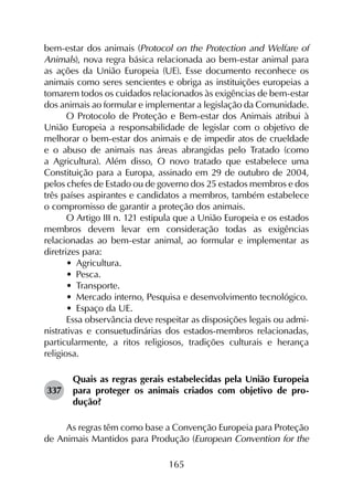 165
bem-estar dos animais (Protocol on the Protection and Welfare of
Animals), nova regra básica relacionada ao bem-estar animal para
as ações da União Europeia (UE). Esse documento reconhece os
animais como seres sencientes e obriga as instituições europeias a
tomarem todos os cuidados relacionados às exigências de bem-estar
dos animais ao formular e implementar a legislação da Comunidade.
O Protocolo de Proteção e Bem-estar dos Animais atribui à
União Europeia a responsabilidade de legislar com o objetivo de
melhorar o bem-estar dos animais e de impedir atos de crueldade
e o abuso de animais nas áreas abrangidas pelo Tratado (como
a Agricultura). Além disso, O novo tratado que estabelece uma
Constituição para a Europa, assinado em 29 de outubro de 2004,
pelos chefes de Estado ou de governo dos 25 estados membros e dos
três países aspirantes e candidatos a membros, também estabelece
o compromisso de garantir a proteção dos animais.
O Artigo III n. 121 estipula que a União Europeia e os estados
membros devem levar em consideração todas as exigências
relacionadas ao bem-estar animal, ao formular e implementar as
diretrizes para:
•	 Agricultura.
•	 Pesca.
•	 Transporte.
•	 Mercado interno, Pesquisa e desenvolvimento tecnológico.
•	 Espaço da UE.
Essa observância deve respeitar as disposições legais ou admi­
nistrativas e consuetudinárias dos estados-membros relacionadas,
particularmente, a ritos religiosos, tradições culturais e herança
religiosa.
337	
Quais as regras gerais estabelecidas pela União Europeia
para proteger os animais criados com objetivo de pro­
dução?
As regras têm como base a Convenção Europeia para Proteção
de Animais Mantidos para Produção (European Convention for the
 